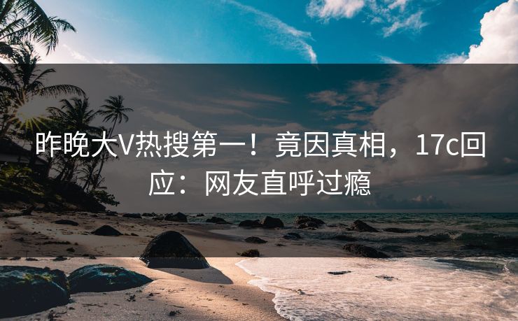 昨晚大V热搜第一！竟因真相，17c回应：网友直呼过瘾
