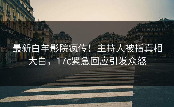 最新白羊影院疯传！主持人被指真相大白，17c紧急回应引发众怒