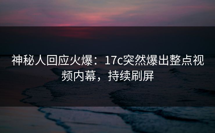 神秘人回应火爆：17c突然爆出整点视频内幕，持续刷屏