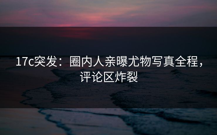 17c突发：圈内人亲曝尤物写真全程，评论区炸裂