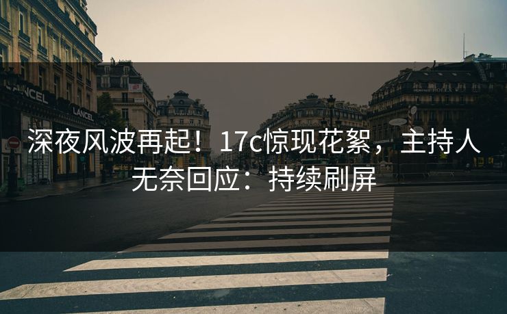 深夜风波再起！17c惊现花絮，主持人无奈回应：持续刷屏