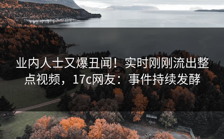 业内人士又爆丑闻！实时刚刚流出整点视频，17c网友：事件持续发酵