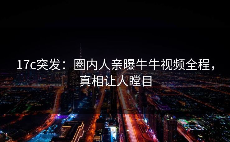17c突发：圈内人亲曝牛牛视频全程，真相让人瞠目
