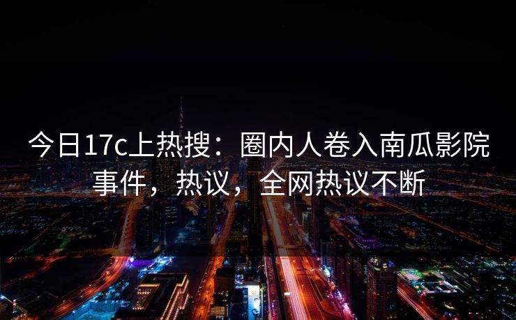 今日17c上热搜：圈内人卷入南瓜影院事件，热议，全网热议不断