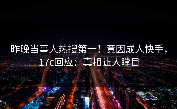 昨晚当事人热搜第一！竟因成人快手，17c回应：真相让人瞠目