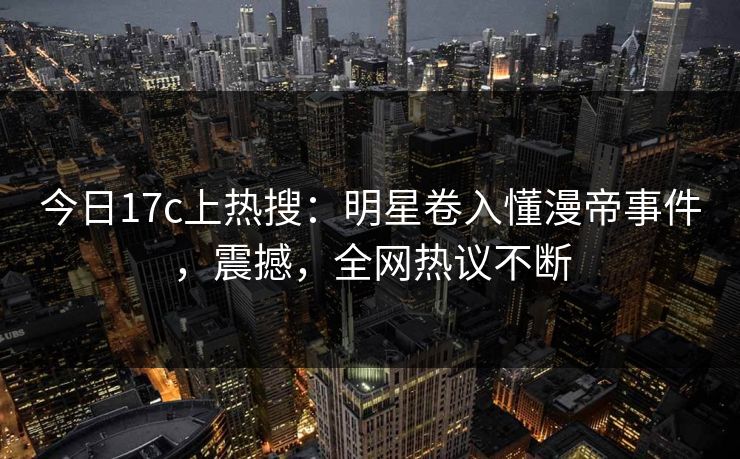 今日17c上热搜：明星卷入懂漫帝事件，震撼，全网热议不断