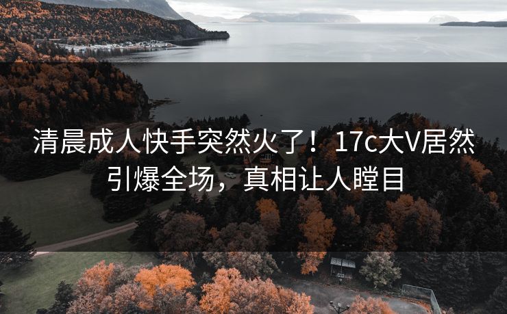 清晨成人快手突然火了！17c大V居然引爆全场，真相让人瞠目