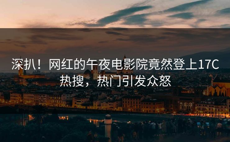 深扒！网红的午夜电影院竟然登上17C热搜，热门引发众怒