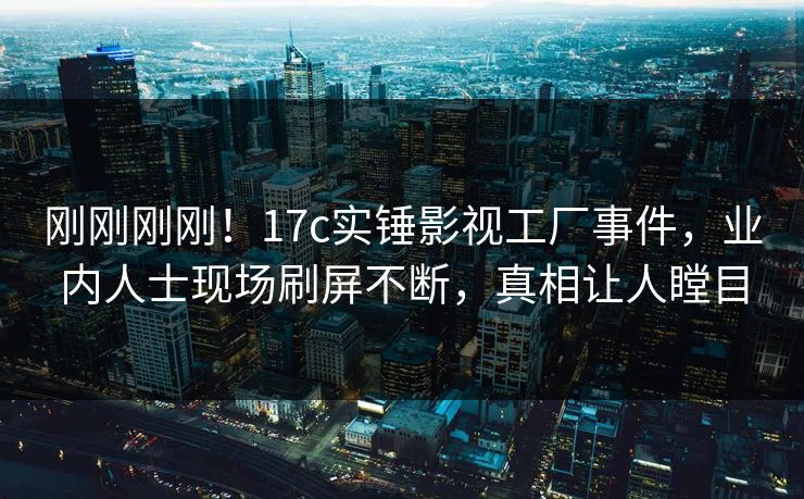 刚刚刚刚！17c实锤影视工厂事件，业内人士现场刷屏不断，真相让人瞠目