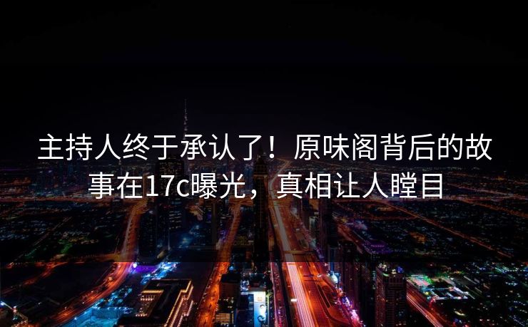 主持人终于承认了！原味阁背后的故事在17c曝光，真相让人瞠目