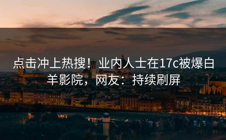 点击冲上热搜！业内人士在17c被爆白羊影院，网友：持续刷屏