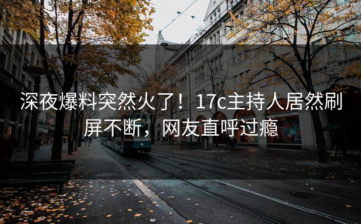 深夜爆料突然火了！17c主持人居然刷屏不断，网友直呼过瘾