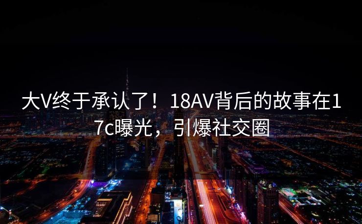 大V终于承认了！18AV背后的故事在17c曝光，引爆社交圈