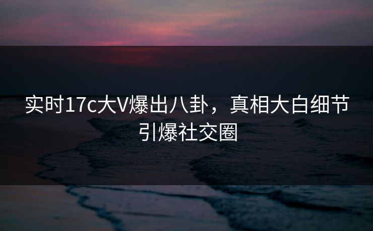 实时17c大V爆出八卦，真相大白细节引爆社交圈