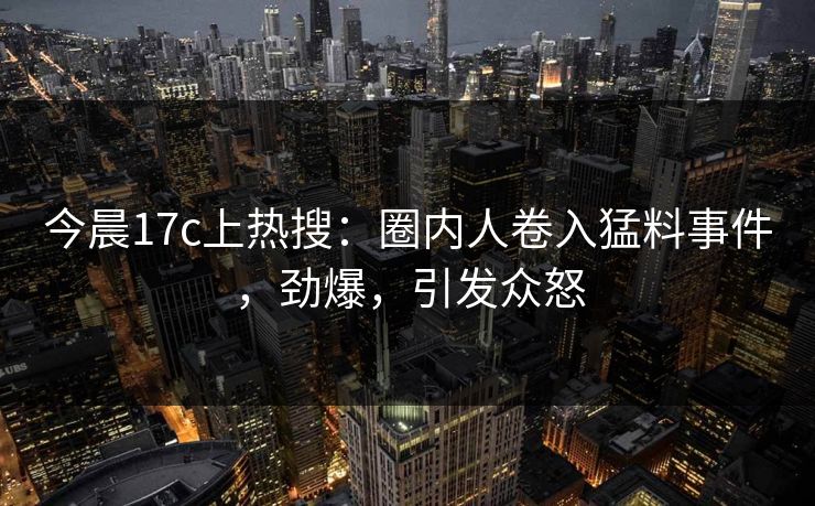 今晨17c上热搜：圈内人卷入猛料事件，劲爆，引发众怒