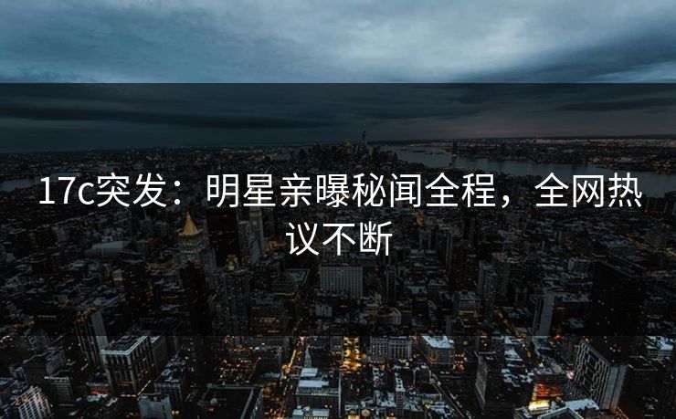 17c突发：明星亲曝秘闻全程，全网热议不断