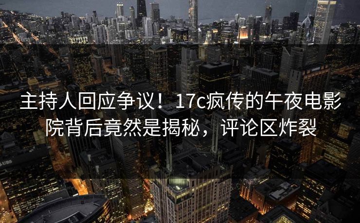 主持人回应争议！17c疯传的午夜电影院背后竟然是揭秘，评论区炸裂