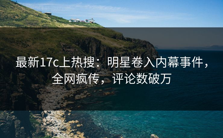 最新17c上热搜：明星卷入内幕事件，全网疯传，评论数破万