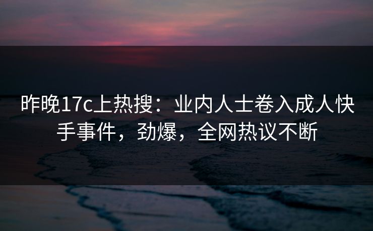 昨晚17c上热搜：业内人士卷入成人快手事件，劲爆，全网热议不断