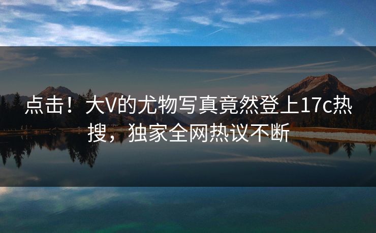 点击！大V的尤物写真竟然登上17c热搜，独家全网热议不断