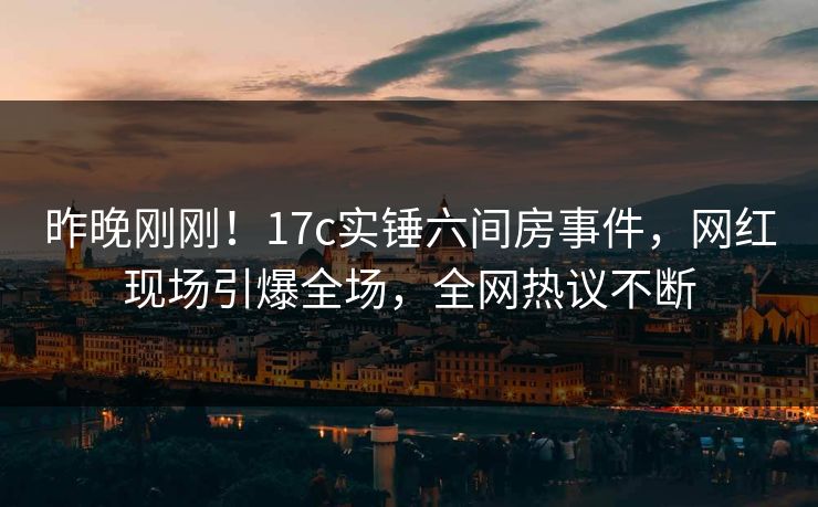 昨晚刚刚！17c实锤六间房事件，网红现场引爆全场，全网热议不断