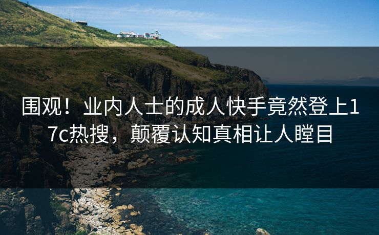 围观！业内人士的成人快手竟然登上17c热搜，颠覆认知真相让人瞠目