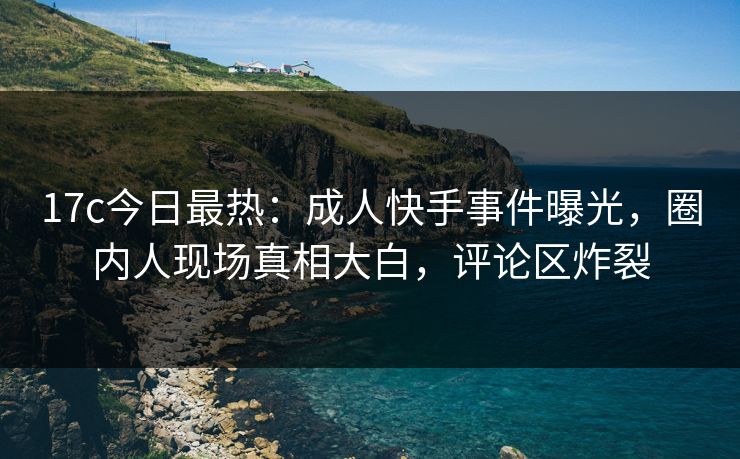 17c今日最热：成人快手事件曝光，圈内人现场真相大白，评论区炸裂