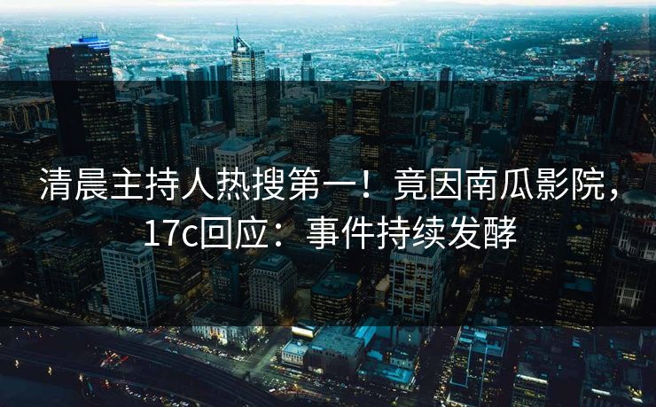 清晨主持人热搜第一！竟因南瓜影院，17c回应：事件持续发酵