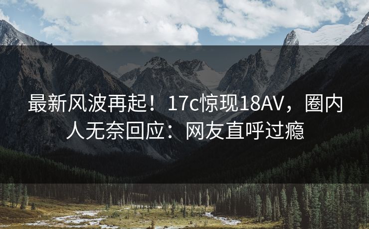 最新风波再起！17c惊现18AV，圈内人无奈回应：网友直呼过瘾