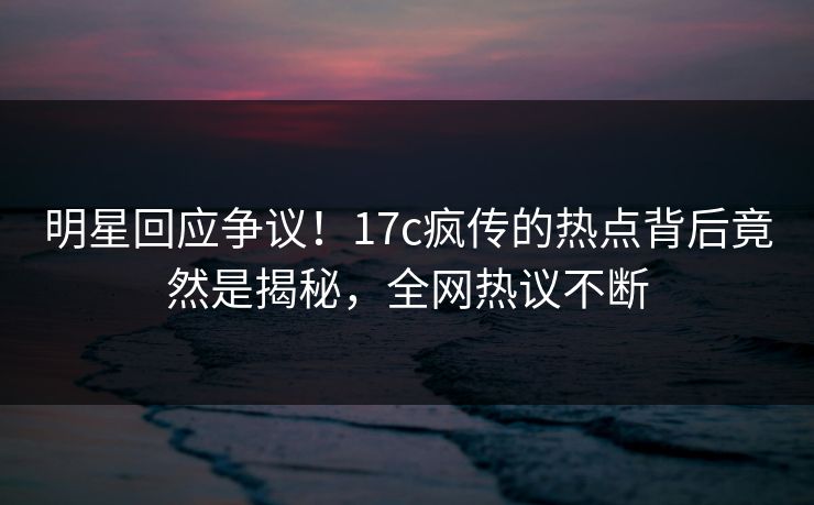明星回应争议！17c疯传的热点背后竟然是揭秘，全网热议不断