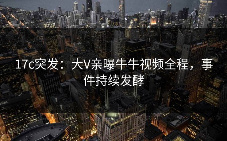 17c突发：大V亲曝牛牛视频全程，事件持续发酵