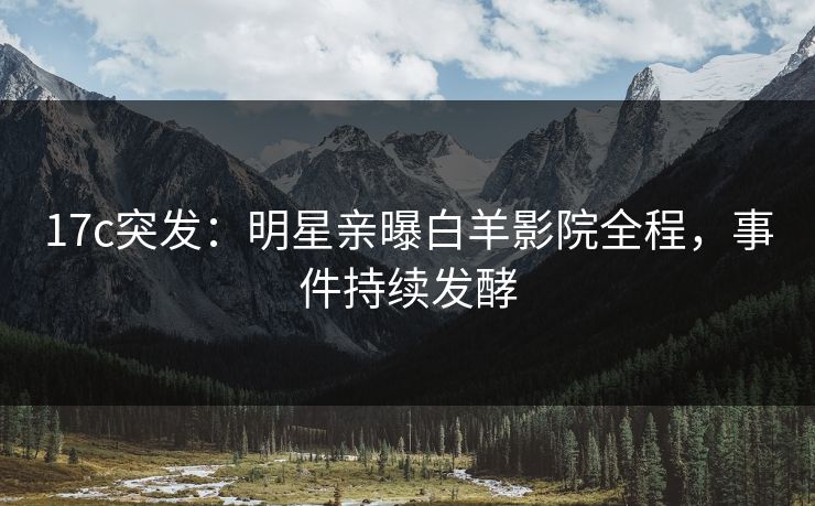 17c突发：明星亲曝白羊影院全程，事件持续发酵