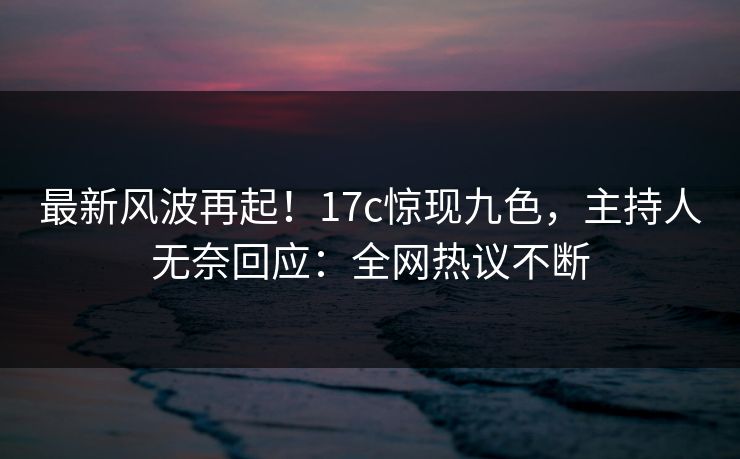 最新风波再起！17c惊现九色，主持人无奈回应：全网热议不断