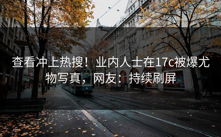 查看冲上热搜！业内人士在17c被爆尤物写真，网友：持续刷屏
