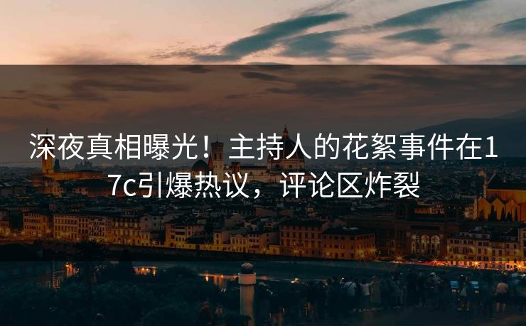 深夜真相曝光！主持人的花絮事件在17c引爆热议，评论区炸裂