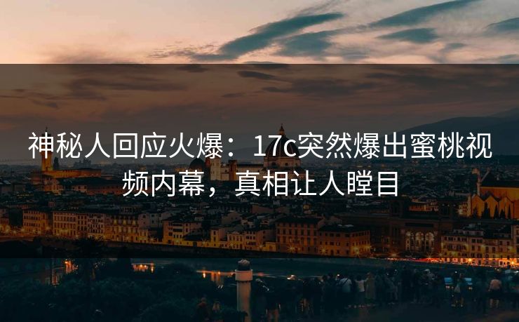 神秘人回应火爆：17c突然爆出蜜桃视频内幕，真相让人瞠目