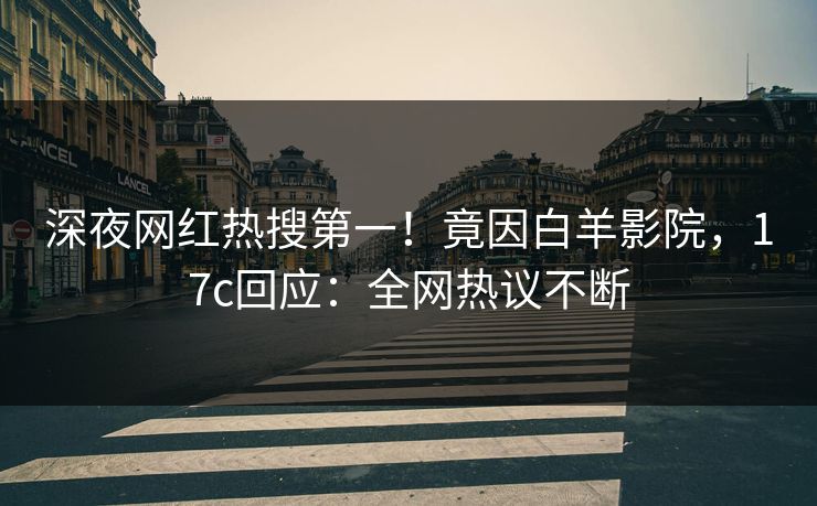 深夜网红热搜第一！竟因白羊影院，17c回应：全网热议不断