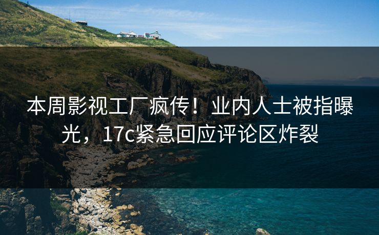 本周影视工厂疯传！业内人士被指曝光，17c紧急回应评论区炸裂