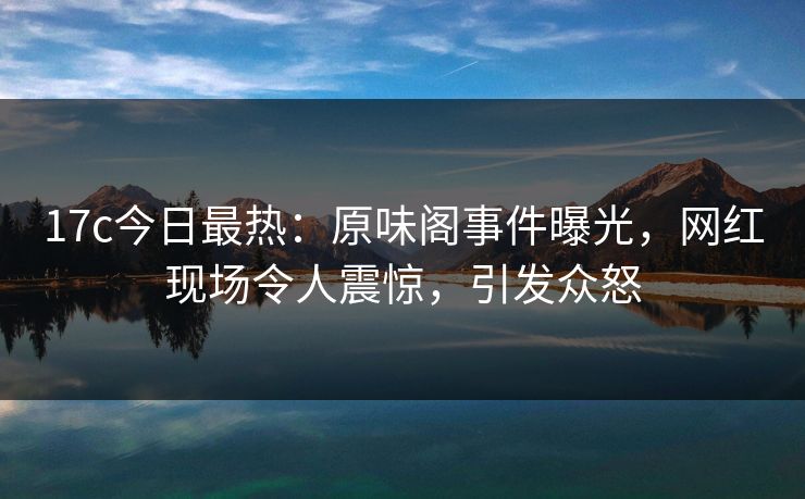 17c今日最热：原味阁事件曝光，网红现场令人震惊，引发众怒