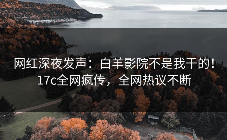 网红深夜发声：白羊影院不是我干的！17c全网疯传，全网热议不断