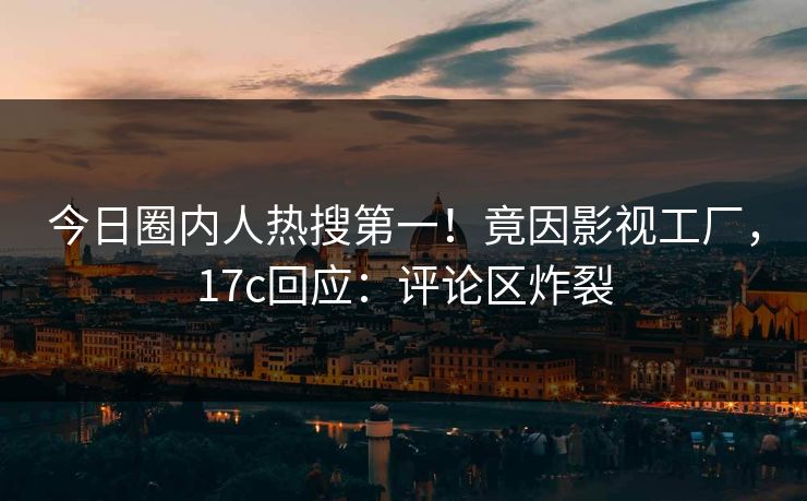 今日圈内人热搜第一！竟因影视工厂，17c回应：评论区炸裂