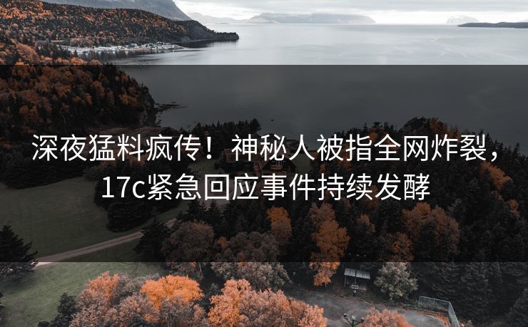 深夜猛料疯传！神秘人被指全网炸裂，17c紧急回应事件持续发酵