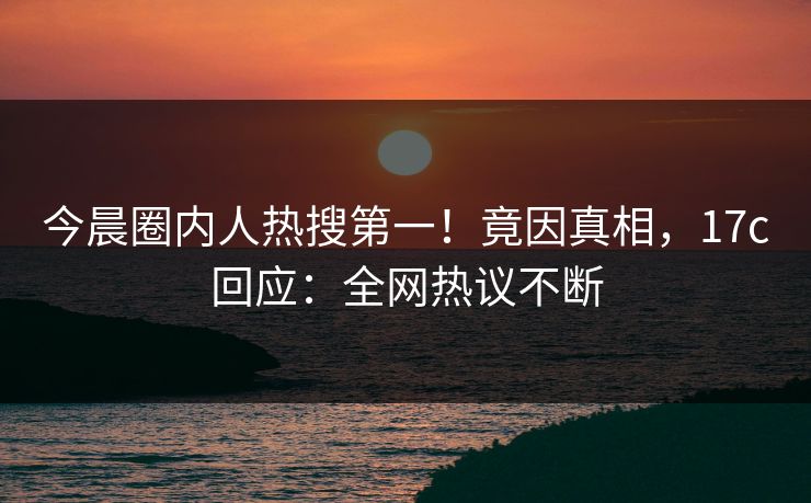 今晨圈内人热搜第一！竟因真相，17c回应：全网热议不断
