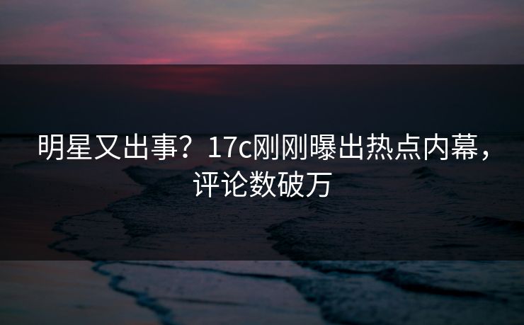明星又出事？17c刚刚曝出热点内幕，评论数破万