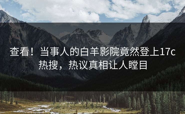 查看！当事人的白羊影院竟然登上17c热搜，热议真相让人瞠目