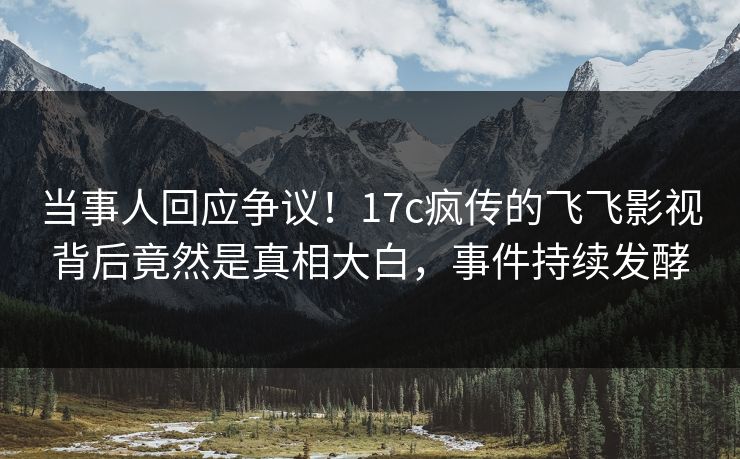 当事人回应争议！17c疯传的飞飞影视背后竟然是真相大白，事件持续发酵