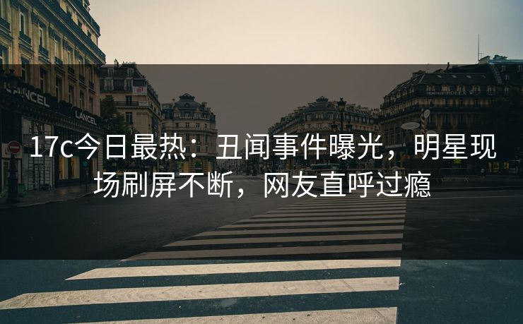 17c今日最热：丑闻事件曝光，明星现场刷屏不断，网友直呼过瘾
