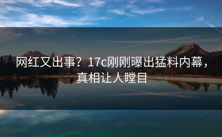 网红又出事？17c刚刚曝出猛料内幕，真相让人瞠目