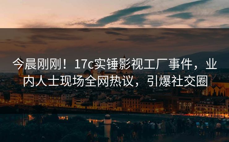 今晨刚刚！17c实锤影视工厂事件，业内人士现场全网热议，引爆社交圈