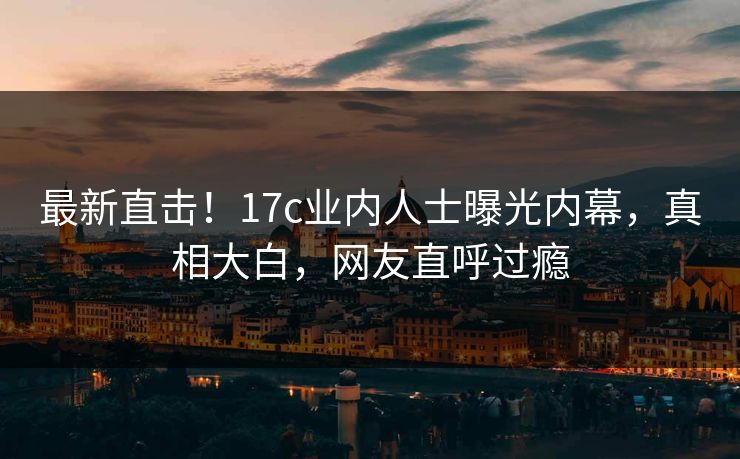 最新直击！17c业内人士曝光内幕，真相大白，网友直呼过瘾